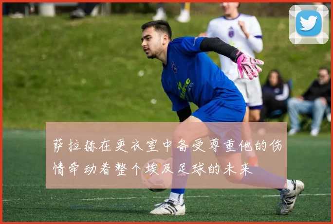 萨拉赫在更衣室中备受尊重他的伤情牵动着整个埃及足球的未来