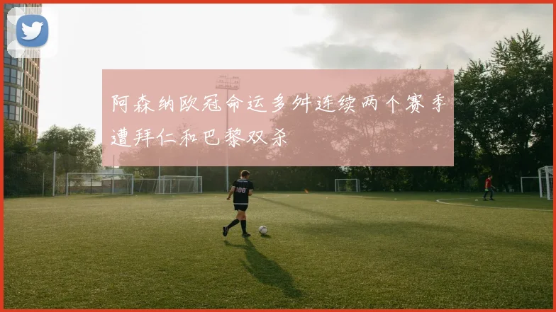 阿森纳欧冠命运多舛连续两个赛季遭拜仁和巴黎双杀