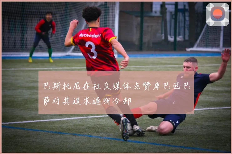 巴斯托尼在社交媒体点赞库巴西巴萨对其追求逐渐冷却