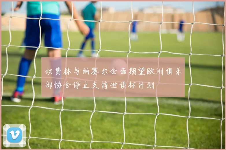 切费林与纳赛尔会面期望欧洲俱乐部协会停止支持世俱杯计划