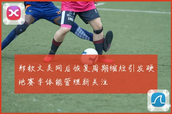 郑钦文美网后恢复周期缩短引发硬地赛季体能管理新关注