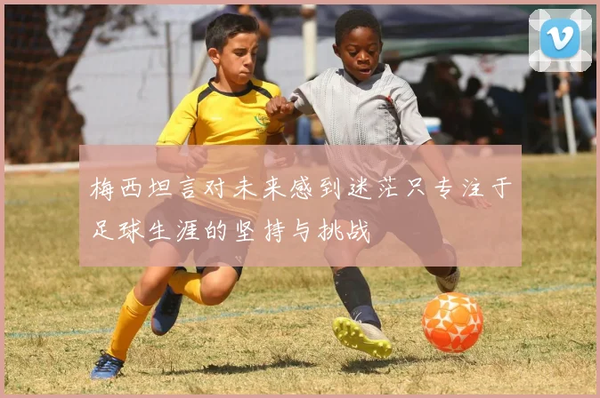 梅西坦言对未来感到迷茫只专注于足球生涯的坚持与挑战
