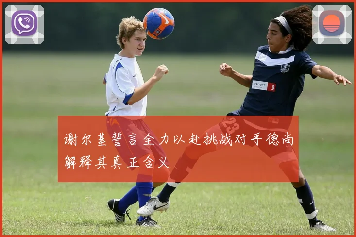 谢尔基誓言全力以赴挑战对手德尚解释其真正含义