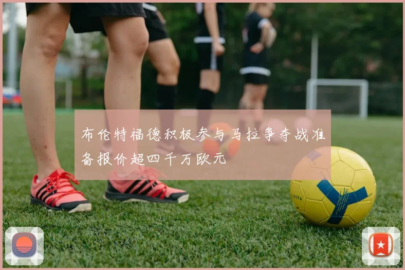 布伦特福德积极参与马拉争夺战准备报价超四千万欧元