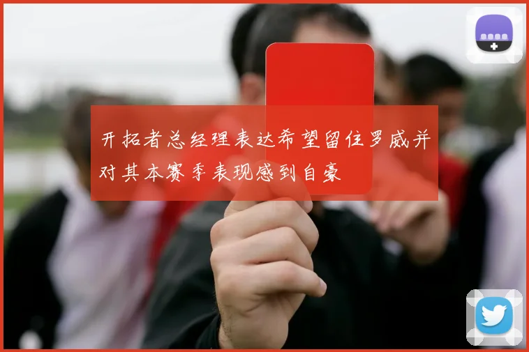 开拓者总经理表达希望留住罗威并对其本赛季表现感到自豪