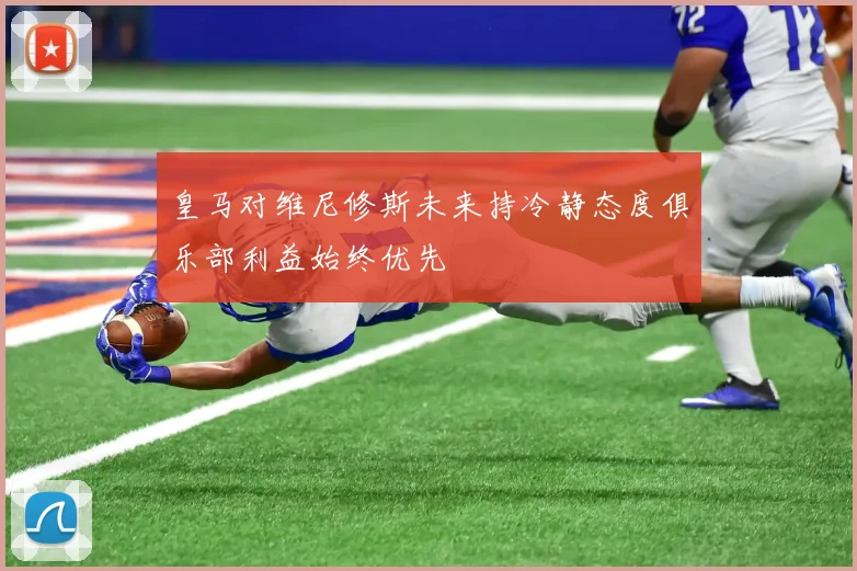皇马对维尼修斯未来持冷静态度俱乐部利益始终优先