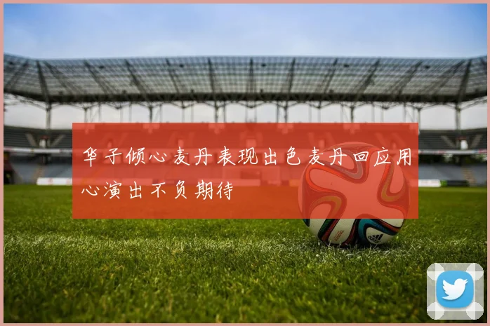 华子倾心麦丹表现出色麦丹回应用心演出不负期待