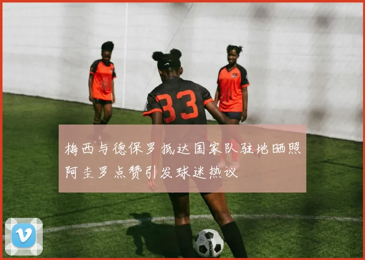 梅西与德保罗抵达国家队驻地晒照阿圭罗点赞引发球迷热议