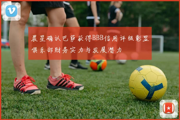 晨星确认巴萨获得BBB信用评级彰显俱乐部财务实力与发展潜力