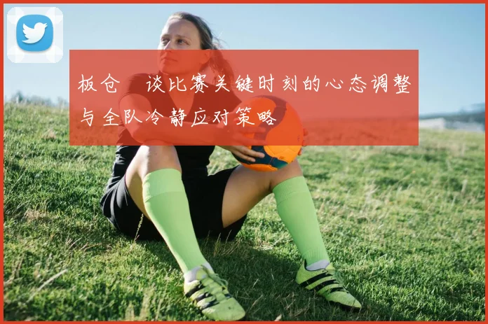 板仓滉谈比赛关键时刻的心态调整与全队冷静应对策略