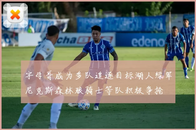字母哥成为多队追逐目标湖人绿军尼克斯森林狼骑士等队积极争抢