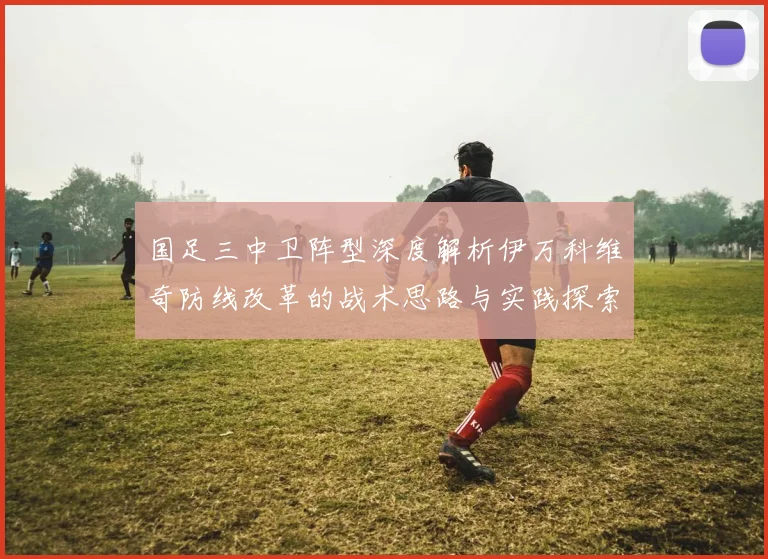 国足三中卫阵型深度解析伊万科维奇防线改革的战术思路与实践探索