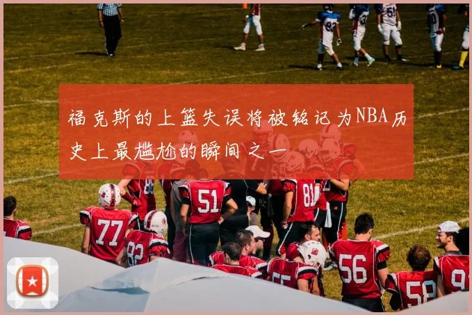 福克斯的上篮失误将被铭记为NBA历史上最尴尬的瞬间之一