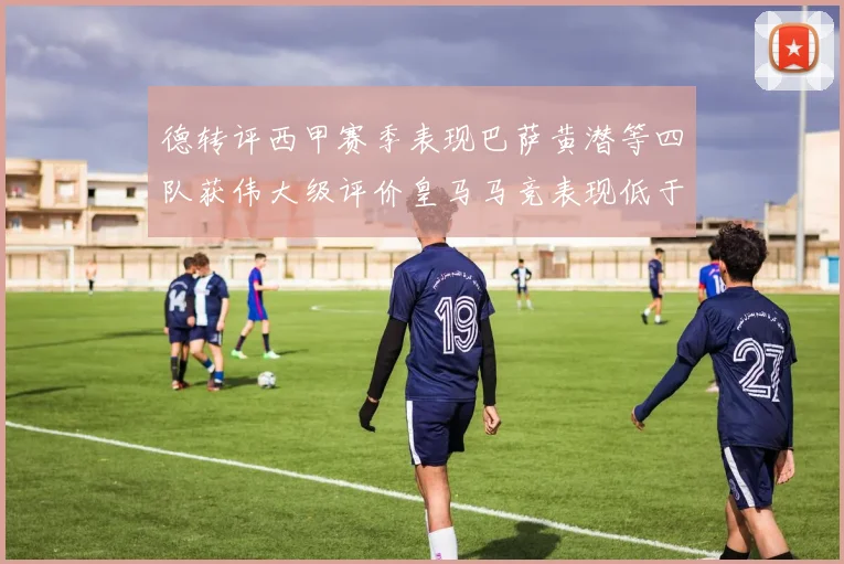德转评西甲赛季表现巴萨黄潜等四队获伟大级评价皇马马竞表现低于预期