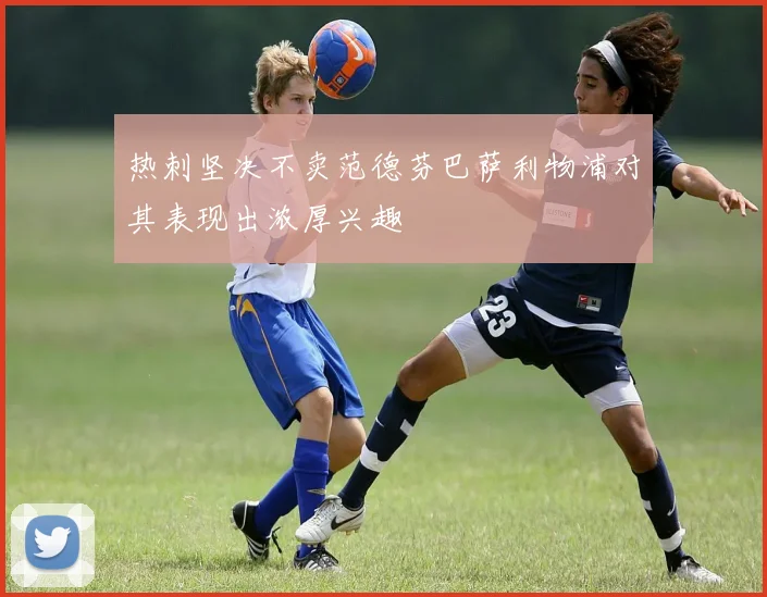 热刺坚决不卖范德芬巴萨利物浦对其表现出浓厚兴趣