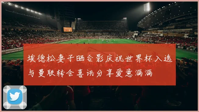 埃德松妻子晒合影庆祝世界杯入选与曼联转会喜讯分享爱意满满